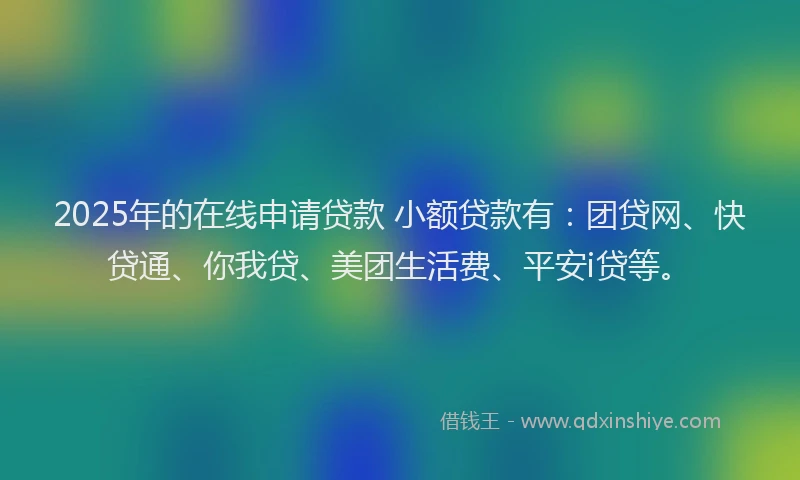 2025年的在线申请贷款 小额贷款有：团贷网、快贷通、你我贷、美团生活费、平安i贷等。