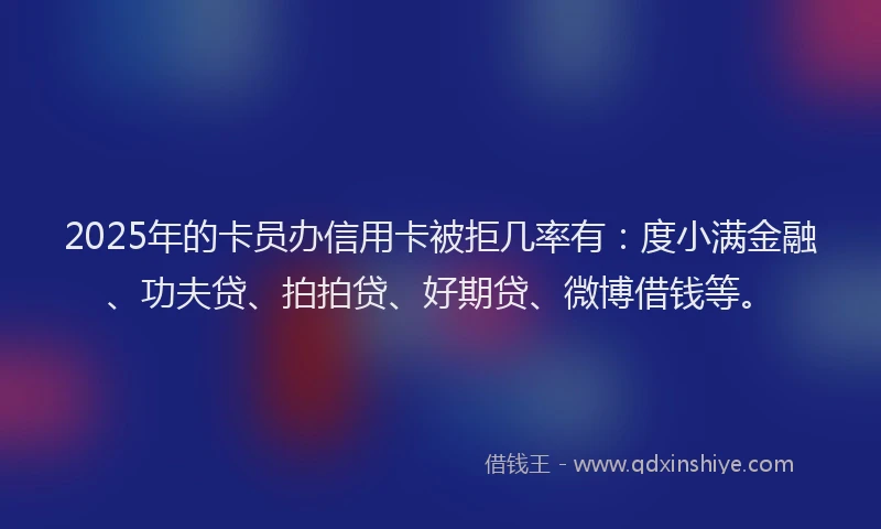 2025年的卡员办信用卡被拒几率有：度小满金融、功夫贷、拍拍贷、好期贷、微博借钱等。