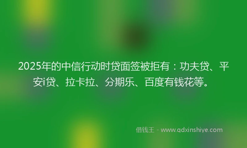 2025年的中信行动时贷面签被拒有：功夫贷、平安i贷、拉卡拉、分期乐、百度有钱花等。