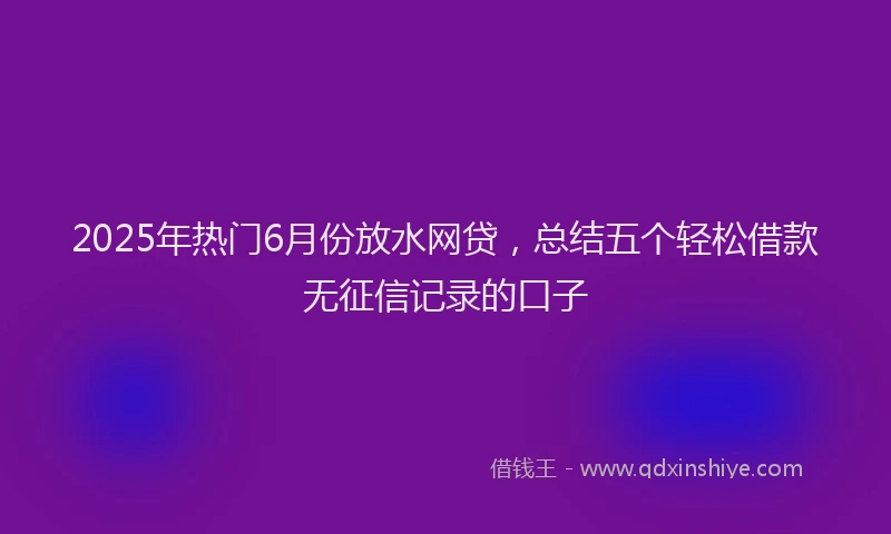2025年热门6月份放水网贷，总结五个轻松借款无征信记录的口子