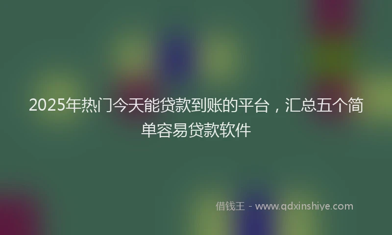2025年热门今天能贷款到账的平台，汇总五个简单容易贷款软件