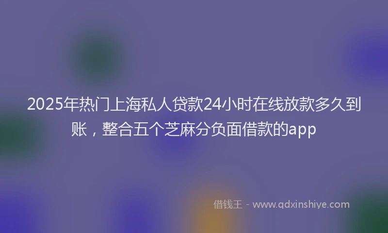 2025年热门上海私人贷款24小时在线放款多久到账，整合五个芝麻分负面借款的app