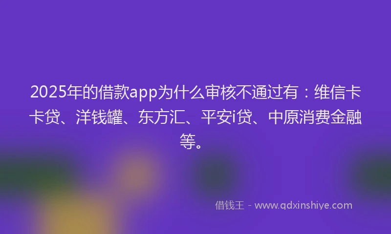 2025年的借款app为什么审核不通过有：维信卡卡贷、洋钱罐、东方汇、平安i贷、中原消费金融等。