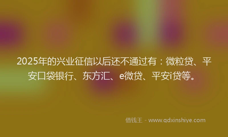 2025年的兴业征信以后还不通过有：微粒贷、平安口袋银行、东方汇、e微贷、平安i贷等。