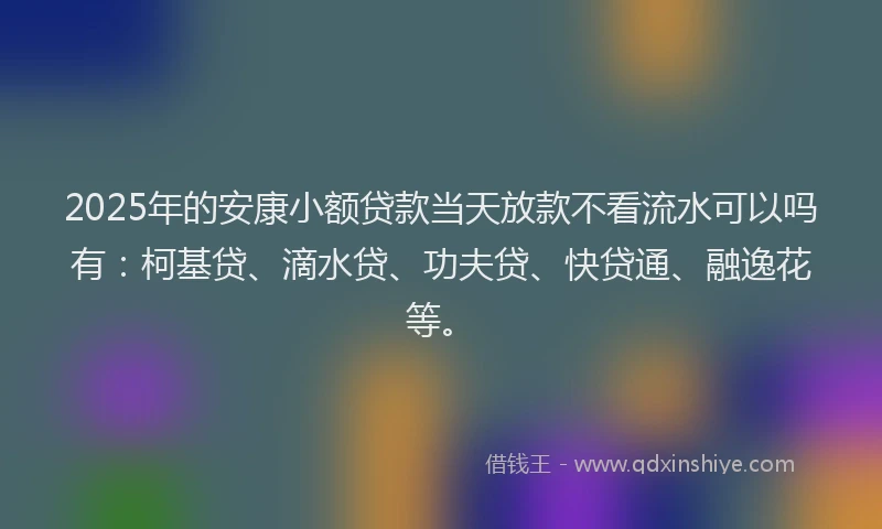 2025年的安康小额贷款当天放款不看流水可以吗有：柯基贷、滴水贷、功夫贷、快贷通、融逸花等。