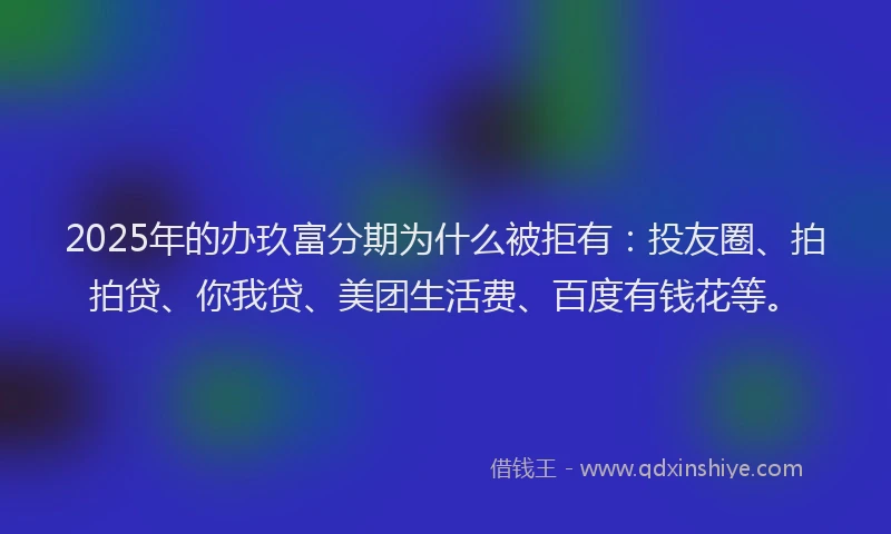 2025年的办玖富分期为什么被拒有：投友圈、拍拍贷、你我贷、美团生活费、百度有钱花等。