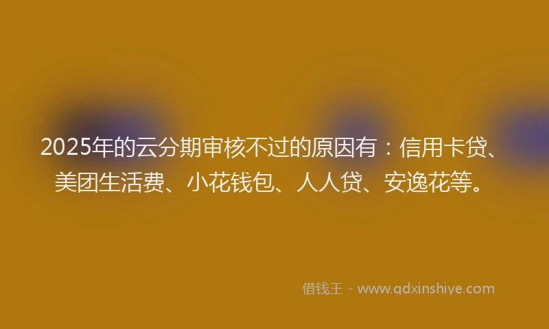 2025年的云分期审核不过的原因有：信用卡贷、美团生活费、小花钱包、人人贷、安逸花等。