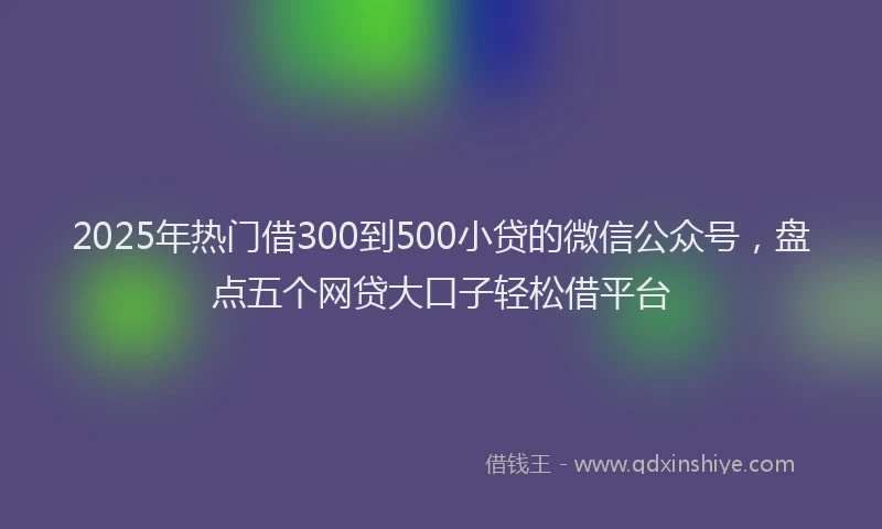 2025年热门借300到500小贷的微信公众号，盘点五个网贷大口子轻松借平台
