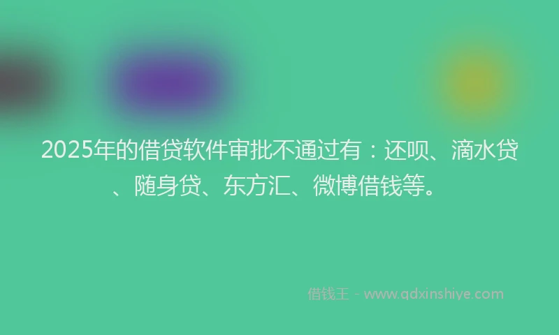 2025年的借贷软件审批不通过有：还呗、滴水贷、随身贷、东方汇、微博借钱等。