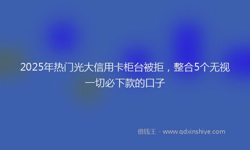 2025年热门光大信用卡柜台被拒，整合5个无视一切必下款的口子