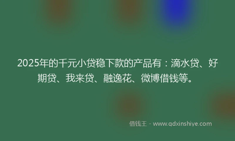 2025年的千元小贷稳下款的产品有：滴水贷、好期贷、我来贷、融逸花、微博借钱等。