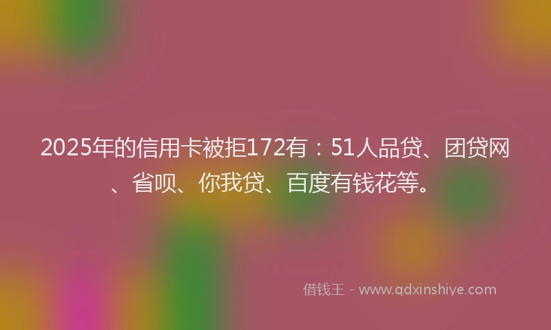 2025年的信用卡被拒172有：51人品贷、团贷网、省呗、你我贷、百度有钱花等。