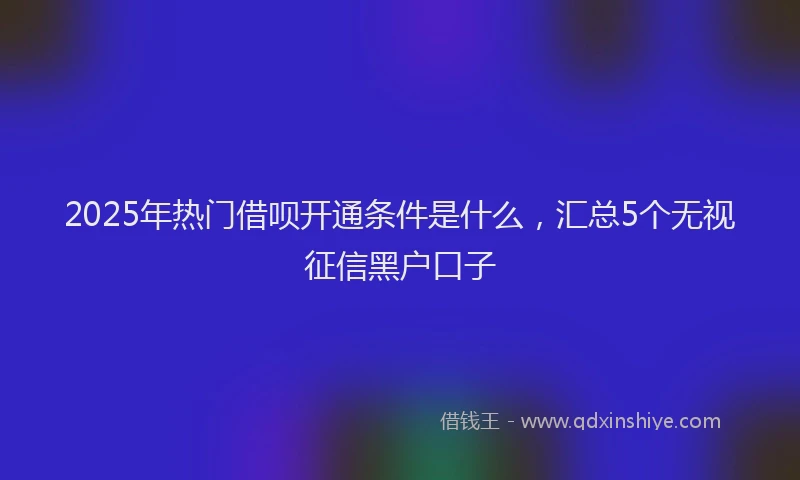 2025年热门借呗开通条件是什么，汇总5个无视征信黑户口子