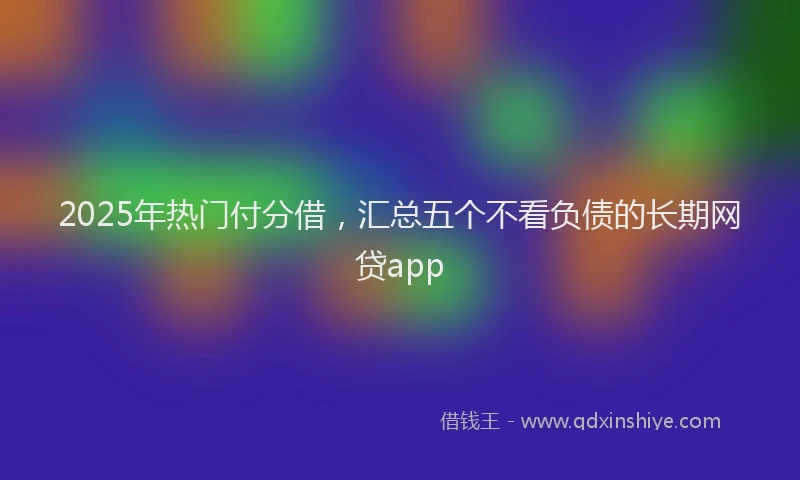 2025年热门付分借，汇总五个不看负债的长期网贷app