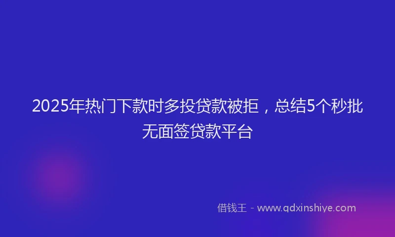 2025年热门下款时多投贷款被拒，总结5个秒批无面签贷款平台