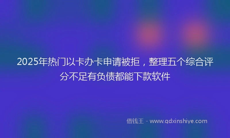 2025年热门以卡办卡申请被拒，整理五个综合评分不足有负债都能下款软件