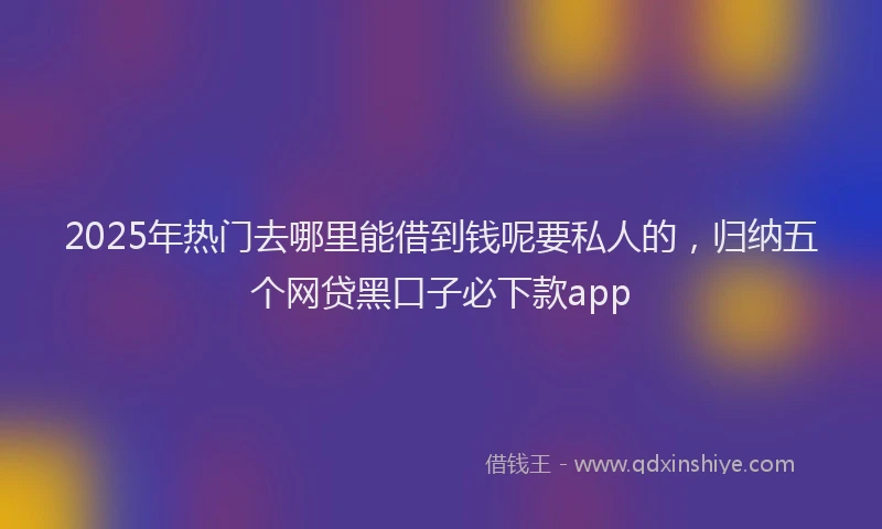 2025年热门去哪里能借到钱呢要私人的，归纳五个网贷黑口子必下款app