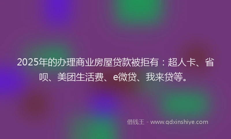 2025年的办理商业房屋贷款被拒有：超人卡、省呗、美团生活费、e微贷、我来贷等。