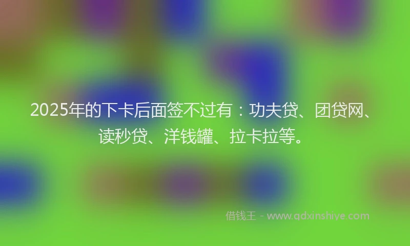 2025年的下卡后面签不过有：功夫贷、团贷网、读秒贷、洋钱罐、拉卡拉等。