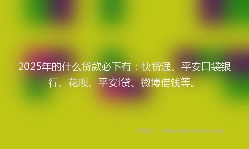 2025年的什么贷款必下有：快贷通、平安口袋银行、花呗、平安i贷、微博借钱等。