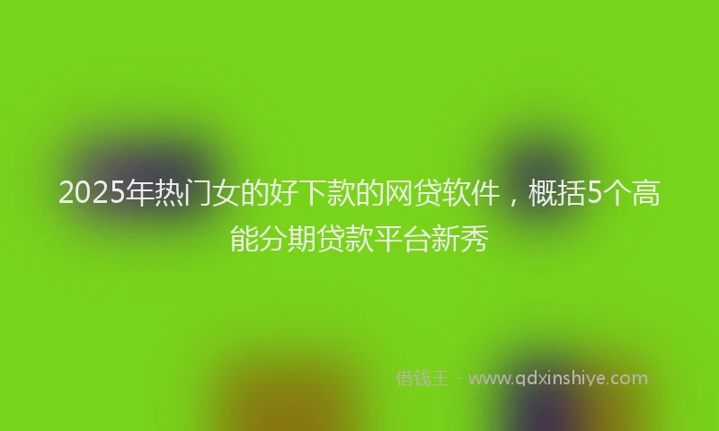 2025年热门女的好下款的网贷软件，概括5个高能分期贷款平台新秀