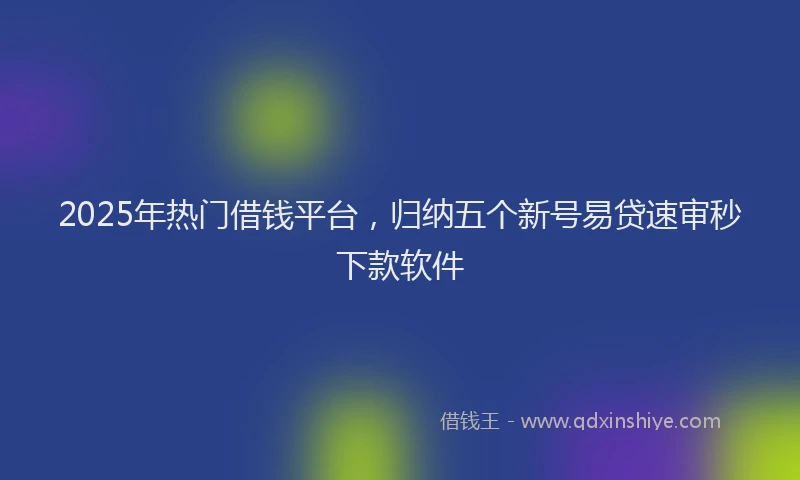 2025年热门借钱平台，归纳五个新号易贷速审秒下款软件