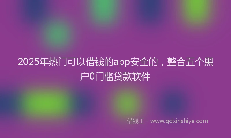 2025年热门可以借钱的app安全的，整合五个黑户0门槛贷款软件
