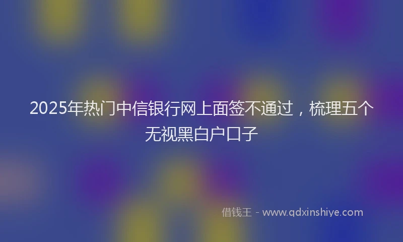 2025年热门中信银行网上面签不通过，梳理五个无视黑白户口子