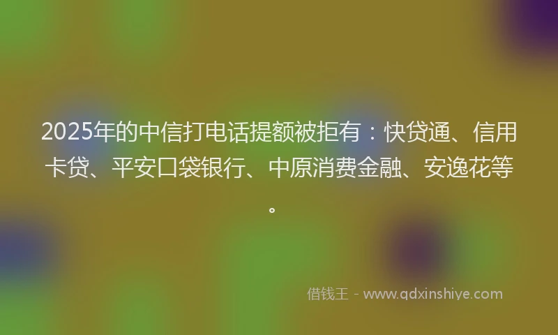 2025年的中信打电话提额被拒有：快贷通、信用卡贷、平安口袋银行、中原消费金融、安逸花等。