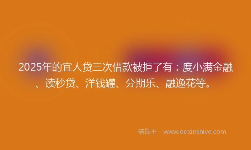 2025年的宜人贷三次借款被拒了有：度小满金融、读秒贷、洋钱罐、分期乐、融逸花等。