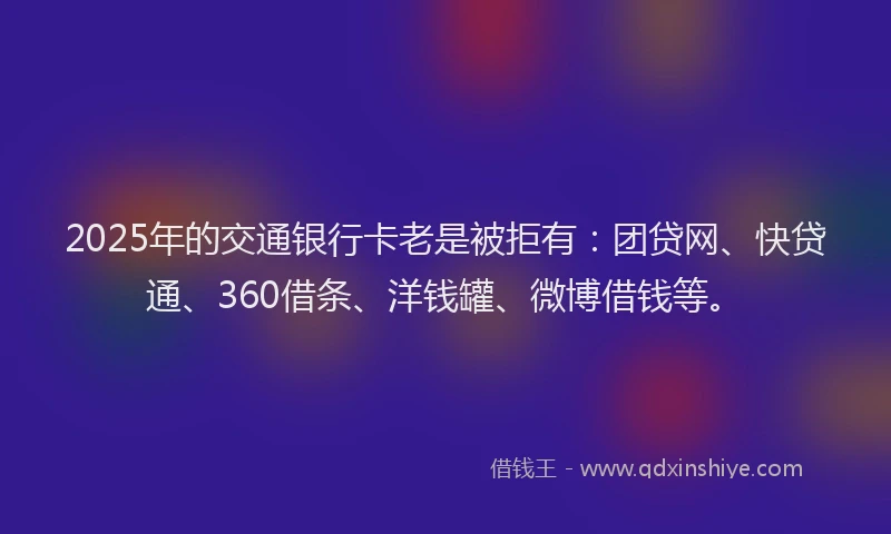 2025年的交通银行卡老是被拒有：团贷网、快贷通、360借条、洋钱罐、微博借钱等。