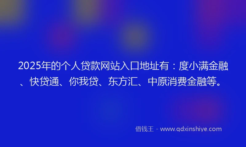 2025年的个人贷款网站入口地址有：度小满金融、快贷通、你我贷、东方汇、中原消费金融等。