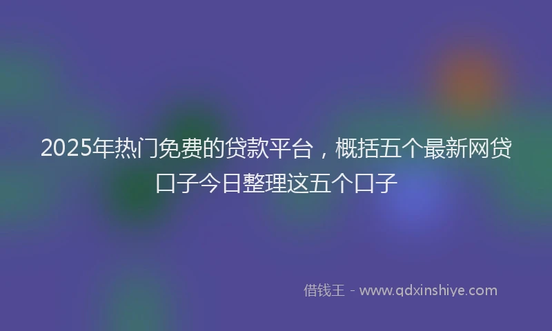 2025年热门免费的贷款平台，概括五个最新网贷口子今日整理这五个口子