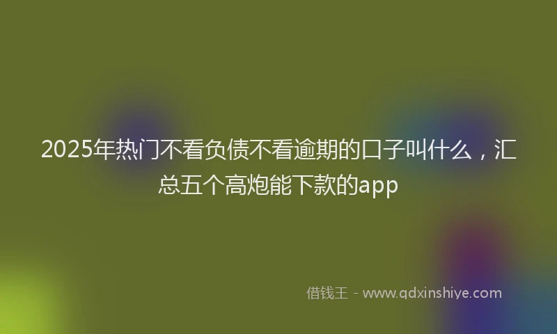 2025年热门不看负债不看逾期的口子叫什么，汇总五个高炮能下款的app