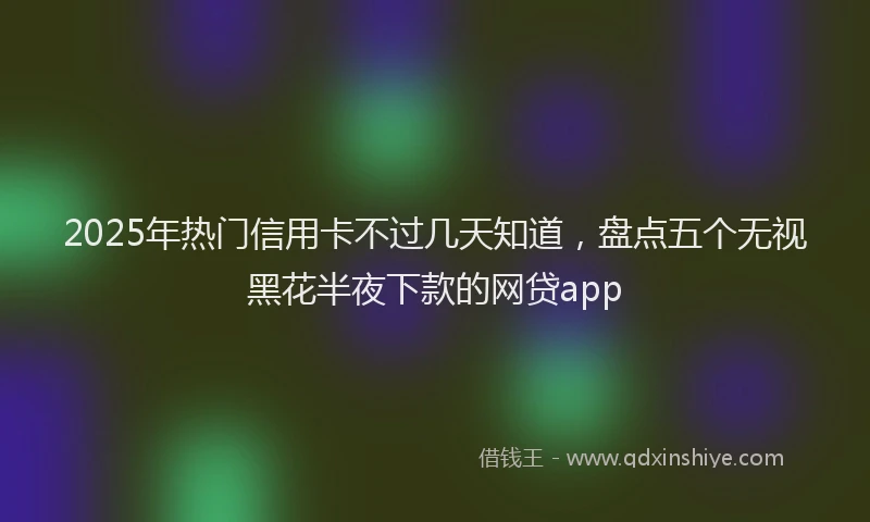 2025年热门信用卡不过几天知道，盘点五个无视黑花半夜下款的网贷app