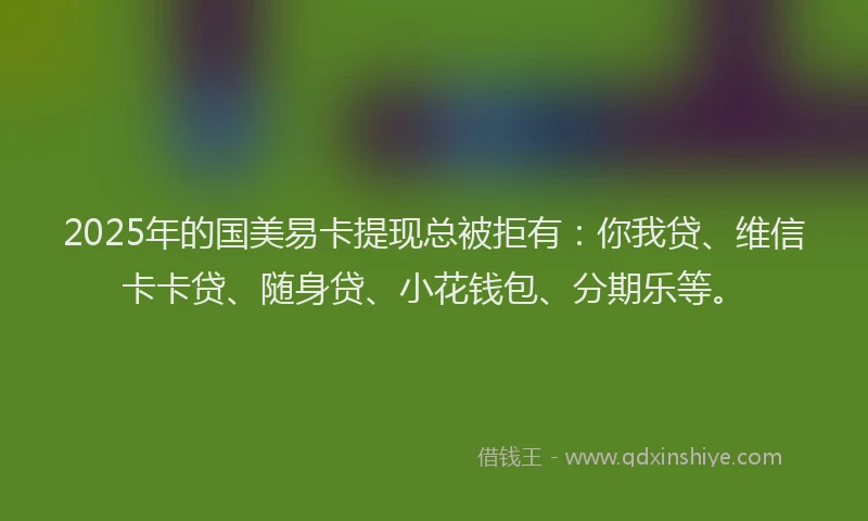 2025年的国美易卡提现总被拒有：你我贷、维信卡卡贷、随身贷、小花钱包、分期乐等。