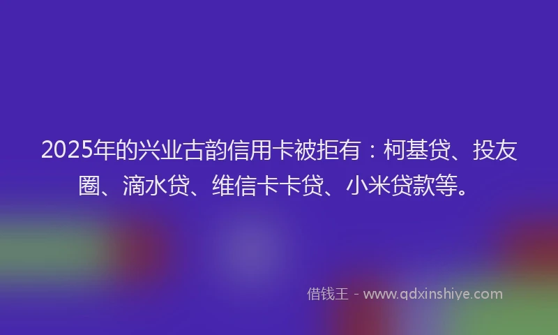 2025年的兴业古韵信用卡被拒有：柯基贷、投友圈、滴水贷、维信卡卡贷、小米贷款等。