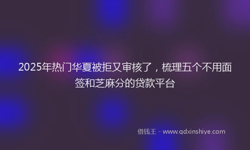 2025年热门华夏被拒又审核了，梳理五个不用面签和芝麻分的贷款平台