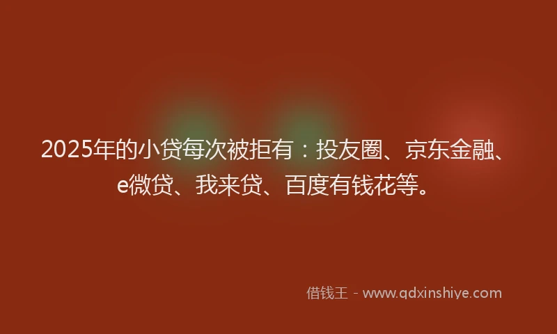 2025年的小贷每次被拒有：投友圈、京东金融、e微贷、我来贷、百度有钱花等。