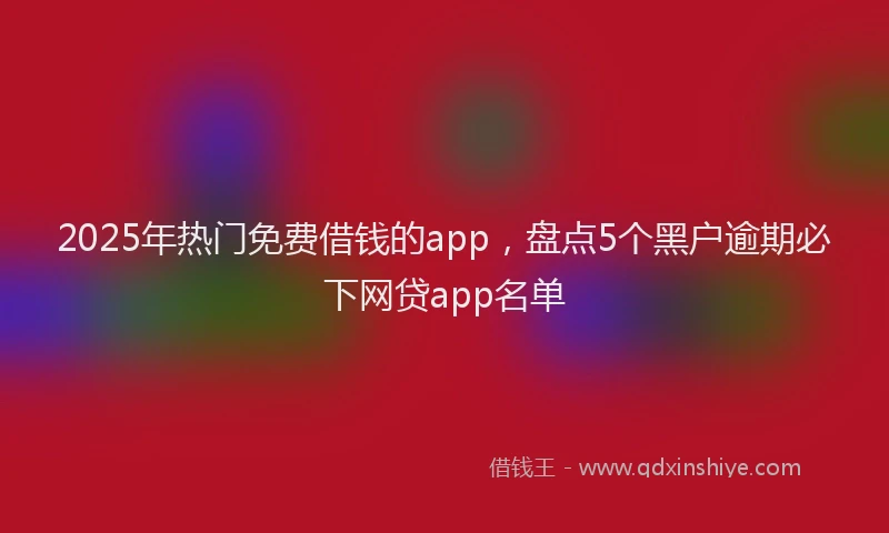 2025年热门免费借钱的app，盘点5个黑户逾期必下网贷app名单