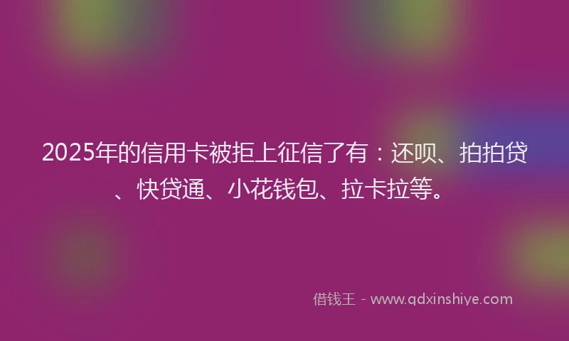 2025年的信用卡被拒上征信了有：还呗、拍拍贷、快贷通、小花钱包、拉卡拉等。