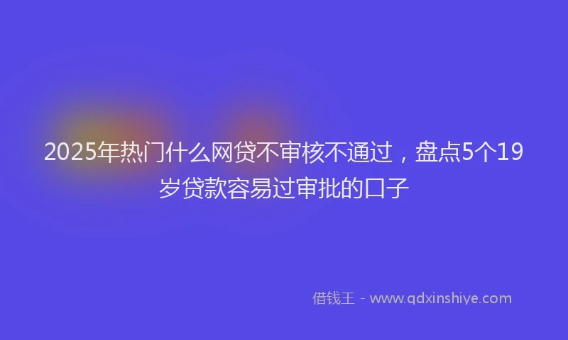 2025年热门什么网贷不审核不通过，盘点5个19岁贷款容易过审批的口子