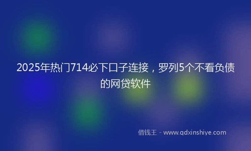 2025年热门714必下口子连接，罗列5个不看负债的网贷软件