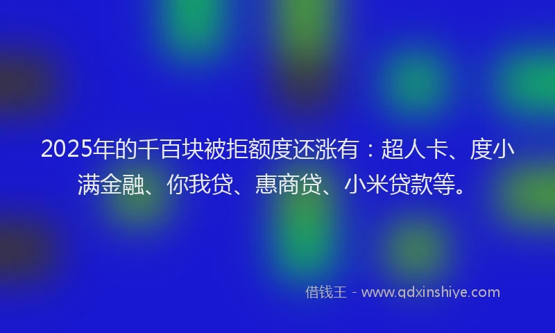 2025年的千百块被拒额度还涨有：超人卡、度小满金融、你我贷、惠商贷、小米贷款等。