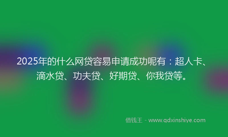 2025年的什么网贷容易申请成功呢有：超人卡、滴水贷、功夫贷、好期贷、你我贷等。