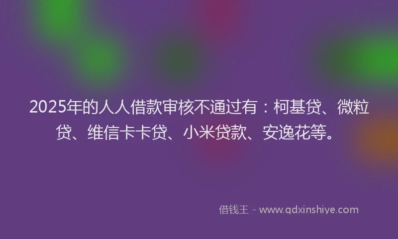 2025年的人人借款审核不通过有：柯基贷、微粒贷、维信卡卡贷、小米贷款、安逸花等。