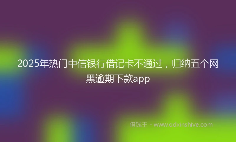 2025年热门中信银行借记卡不通过，归纳五个网黑逾期下款app