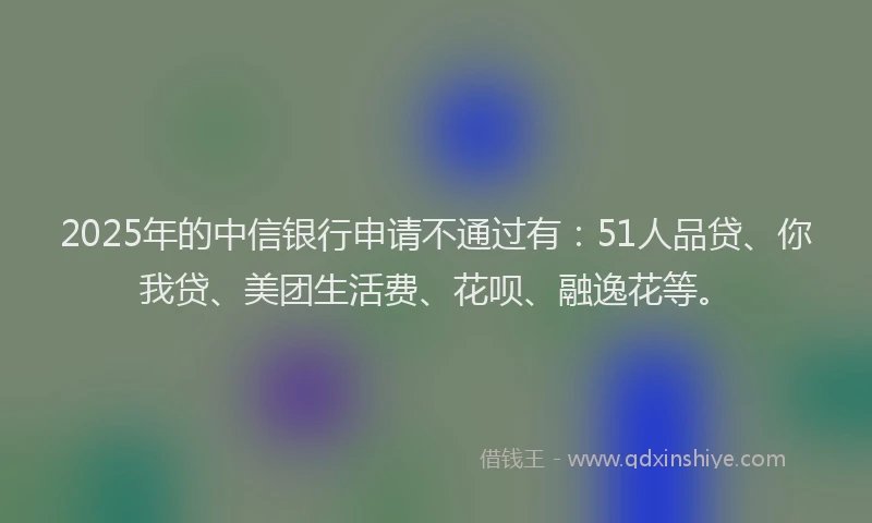 2025年的中信银行申请不通过有：51人品贷、你我贷、美团生活费、花呗、融逸花等。