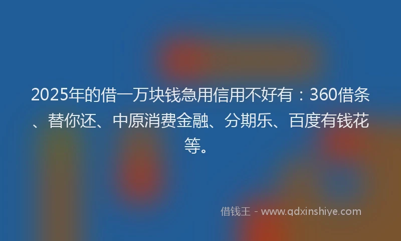2025年的借一万块钱急用信用不好有：360借条、替你还、中原消费金融、分期乐、百度有钱花等。