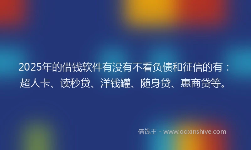 2025年的借钱软件有没有不看负债和征信的有：超人卡、读秒贷、洋钱罐、随身贷、惠商贷等。